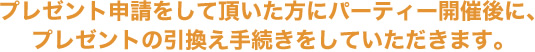 プレゼント申請をした方へパーティー開催後に、プレゼントの引換え手続きをします。