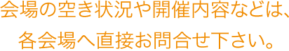 会場の空き状況や開催内容などは、各会場へ直接お問合せ下さい。